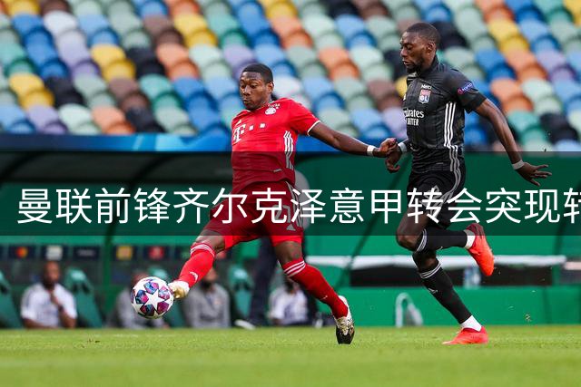 曼联前锋齐尔克泽意甲转会突现转机，尤文图斯成潜在下家